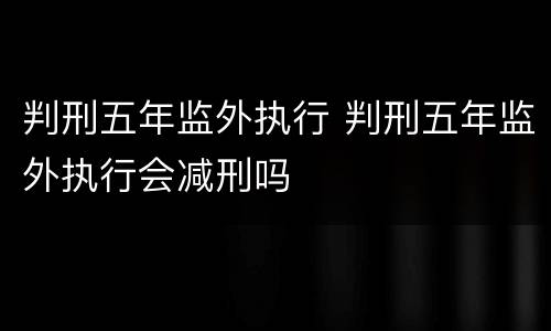 判刑五年监外执行 判刑五年监外执行会减刑吗