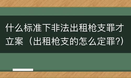 什么标准下非法出租枪支罪才立案（出租枪支的怎么定罪?）