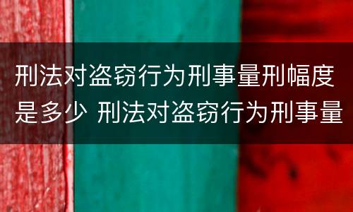 刑法对盗窃行为刑事量刑幅度是多少 刑法对盗窃行为刑事量刑幅度是多少年