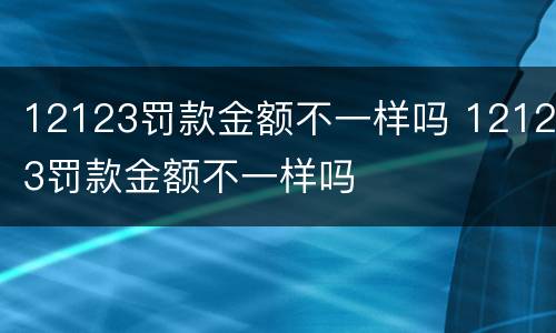 12123罚款金额不一样吗 12123罚款金额不一样吗