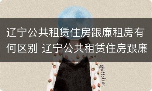 辽宁公共租赁住房跟廉租房有何区别 辽宁公共租赁住房跟廉租房有何区别呢
