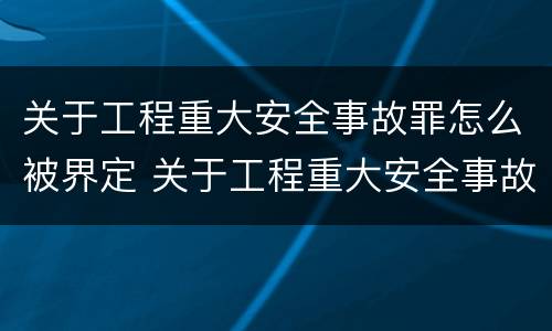关于工程重大安全事故罪怎么被界定 关于工程重大安全事故罪怎么被界定为
