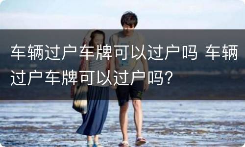车辆过户车牌可以过户吗 车辆过户车牌可以过户吗?