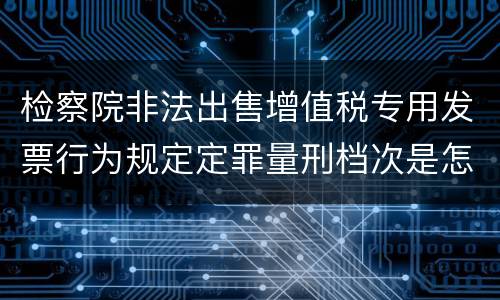 检察院非法出售增值税专用发票行为规定定罪量刑档次是怎样