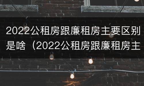 2022公租房跟廉租房主要区别是啥（2022公租房跟廉租房主要区别是啥呢）
