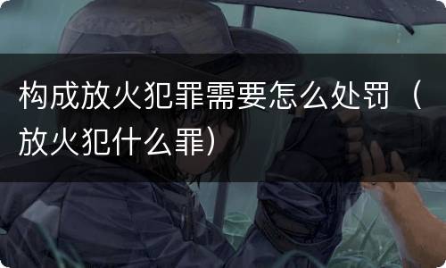 构成放火犯罪需要怎么处罚（放火犯什么罪）