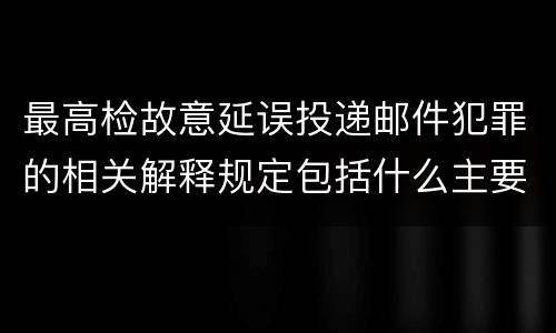 最高检故意延误投递邮件犯罪的相关解释规定包括什么主要内容