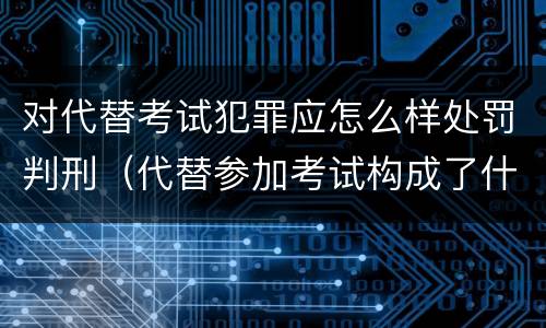 对代替考试犯罪应怎么样处罚判刑（代替参加考试构成了什么犯罪）