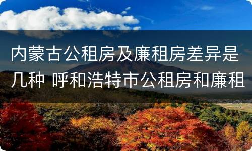 内蒙古公租房及廉租房差异是几种 呼和浩特市公租房和廉租房的区别