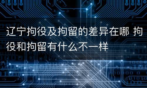 辽宁拘役及拘留的差异在哪 拘役和拘留有什么不一样