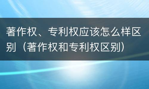 著作权、专利权应该怎么样区别（著作权和专利权区别）