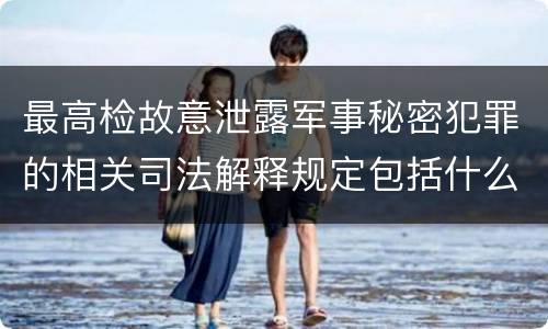 最高检故意泄露军事秘密犯罪的相关司法解释规定包括什么主要内容