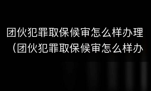 团伙犯罪取保候审怎么样办理（团伙犯罪取保候审怎么样办理的）