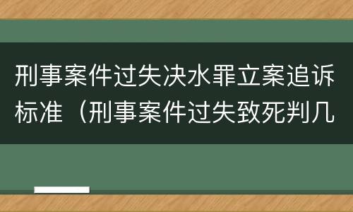 刑事案件过失决水罪立案追诉标准（刑事案件过失致死判几年）