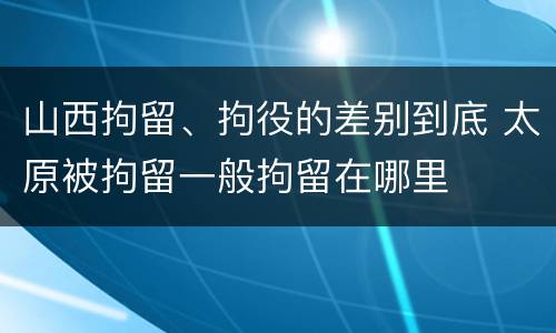 山西拘留、拘役的差别到底 太原被拘留一般拘留在哪里
