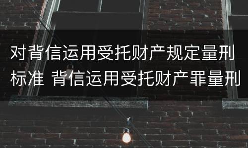 对背信运用受托财产规定量刑标准 背信运用受托财产罪量刑标准