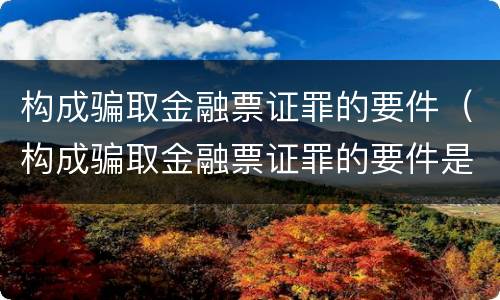 构成骗取金融票证罪的要件（构成骗取金融票证罪的要件是）