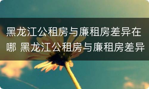 黑龙江公租房与廉租房差异在哪 黑龙江公租房与廉租房差异在哪里