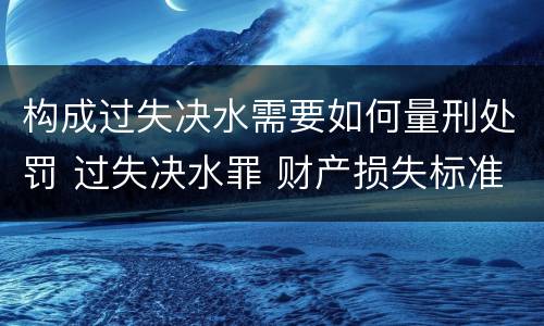 构成过失决水需要如何量刑处罚 过失决水罪 财产损失标准