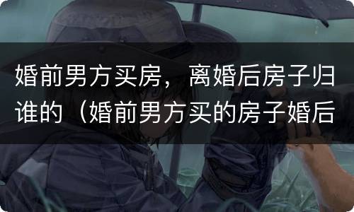 婚前男方买房，离婚后房子归谁的（婚前男方买的房子婚后离婚后怎么处理）