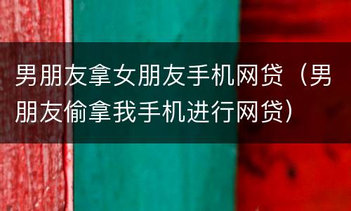 男朋友拿女朋友手机网贷（男朋友偷拿我手机进行网贷）