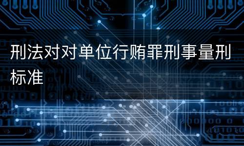 刑法对对单位行贿罪刑事量刑标准