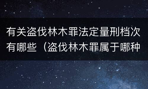 有关盗伐林木罪法定量刑档次有哪些（盗伐林木罪属于哪种犯罪类型）