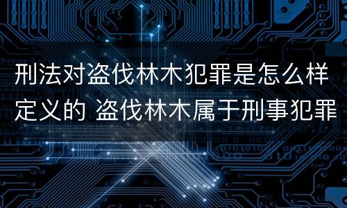 刑法对盗伐林木犯罪是怎么样定义的 盗伐林木属于刑事犯罪吗