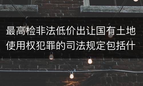最高检非法低价出让国有土地使用权犯罪的司法规定包括什么重要内容