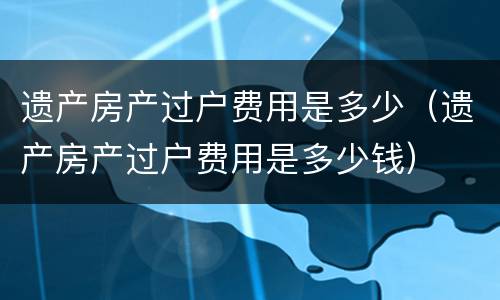 遗产房产过户费用是多少（遗产房产过户费用是多少钱）
