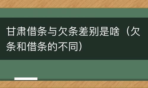 甘肃借条与欠条差别是啥（欠条和借条的不同）