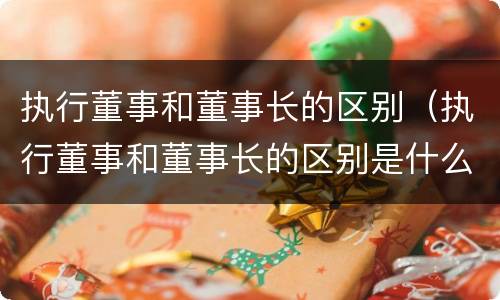 执行董事和董事长的区别（执行董事和董事长的区别是什么）