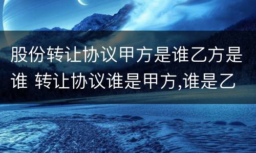 股份转让协议甲方是谁乙方是谁 转让协议谁是甲方,谁是乙方