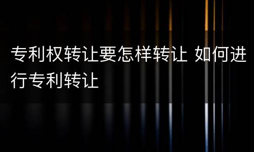 专利权转让要怎样转让 如何进行专利转让