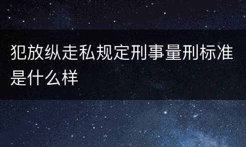 犯放纵走私规定刑事量刑标准是什么样