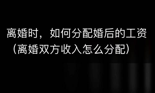 离婚时，如何分配婚后的工资（离婚双方收入怎么分配）