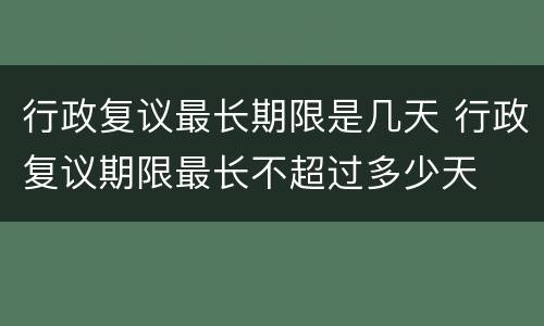 行政复议最长期限是几天 行政复议期限最长不超过多少天