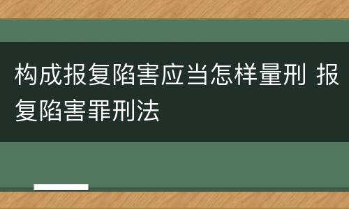 构成报复陷害应当怎样量刑 报复陷害罪刑法