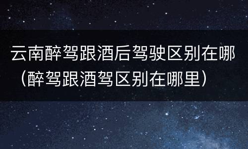 云南醉驾跟酒后驾驶区别在哪（醉驾跟酒驾区别在哪里）