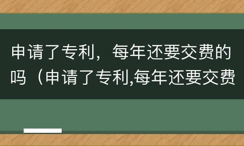 申请了专利，每年还要交费的吗（申请了专利,每年还要交费的吗）