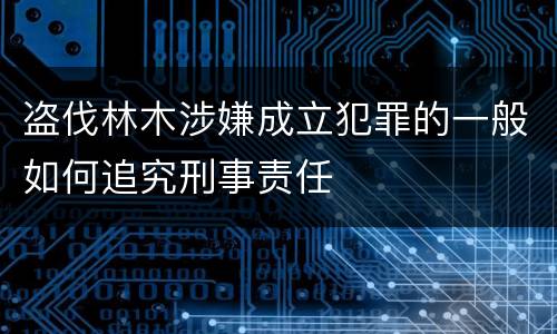 盗伐林木涉嫌成立犯罪的一般如何追究刑事责任
