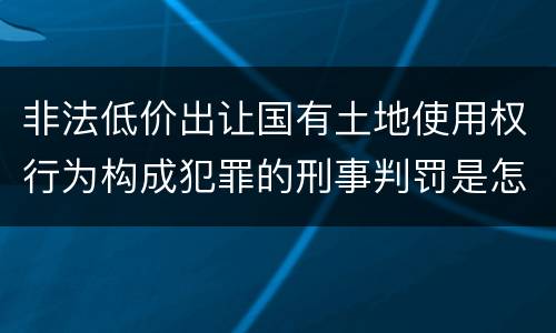 非法低价出让国有土地使用权行为构成犯罪的刑事判罚是怎样的