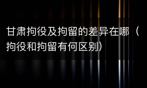 甘肃拘役及拘留的差异在哪（拘役和拘留有何区别）