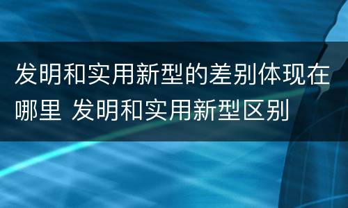 发明和实用新型的差别体现在哪里 发明和实用新型区别