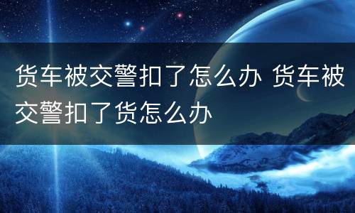 货车被交警扣了怎么办 货车被交警扣了货怎么办
