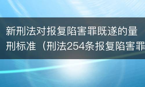 新刑法对报复陷害罪既遂的量刑标准（刑法254条报复陷害罪的解释）