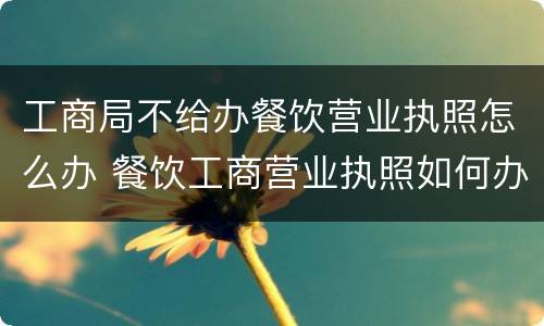 工商局不给办餐饮营业执照怎么办 餐饮工商营业执照如何办