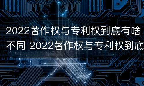 2022著作权与专利权到底有啥不同 2022著作权与专利权到底有啥不同呢