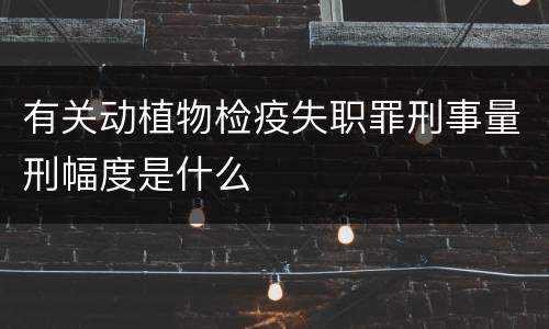 有关动植物检疫失职罪刑事量刑幅度是什么