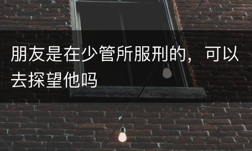 朋友是在少管所服刑的，可以去探望他吗